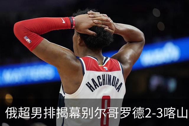 俄超男排揭幕别尔哥罗德2-3喀山 张景胤四局14分